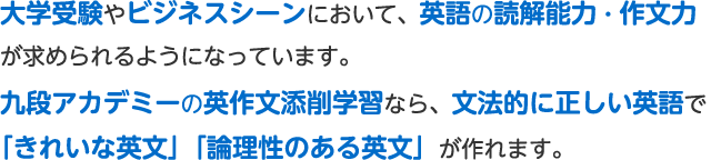 大学受験やビジネスシーンにおいて、英語の読解能力・作文力が求められるようになっています。九段アカデミーの英作文添削学習なら、文法的に正しい英語で「きれいな英文」「論理性のある英文」が作れます。